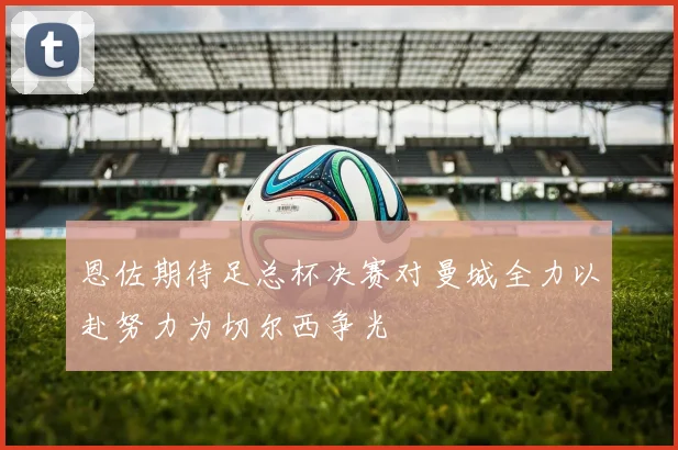 恩佐期待足总杯决赛对曼城全力以赴努力为切尔西争光