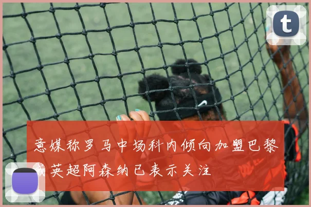 意媒称罗马中场科内倾向加盟巴黎或英超阿森纳已表示关注
