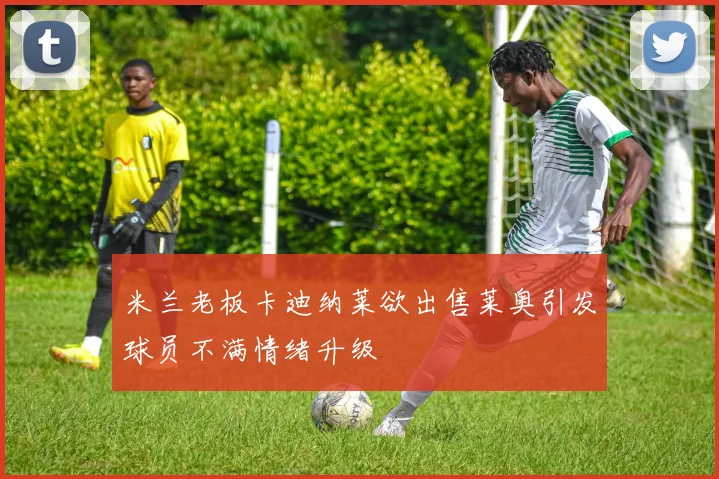 米兰老板卡迪纳莱欲出售莱奥引发球员不满情绪升级