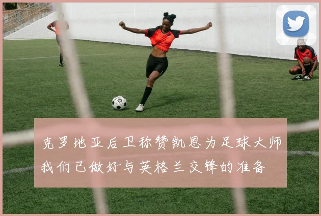 克罗地亚后卫称赞凯恩为足球大师我们已做好与英格兰交锋的准备