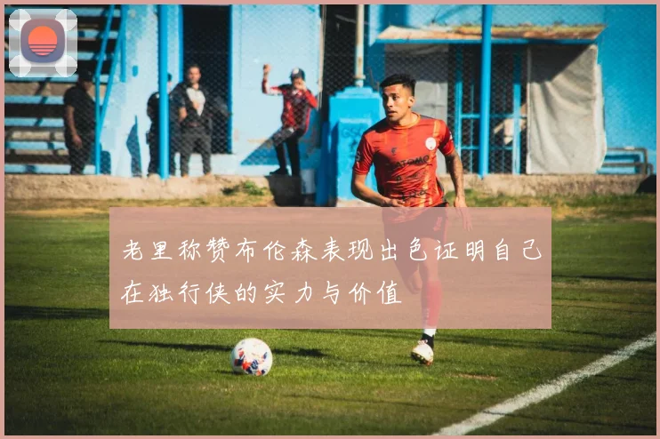 老里称赞布伦森表现出色证明自己在独行侠的实力与价值
