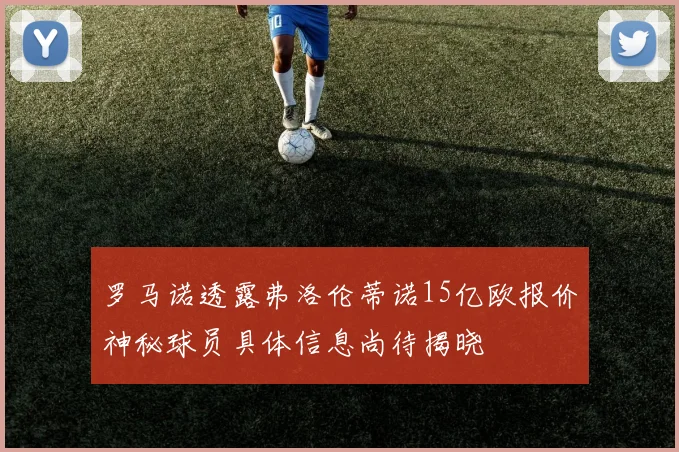 罗马诺透露弗洛伦蒂诺15亿欧报价神秘球员具体信息尚待揭晓