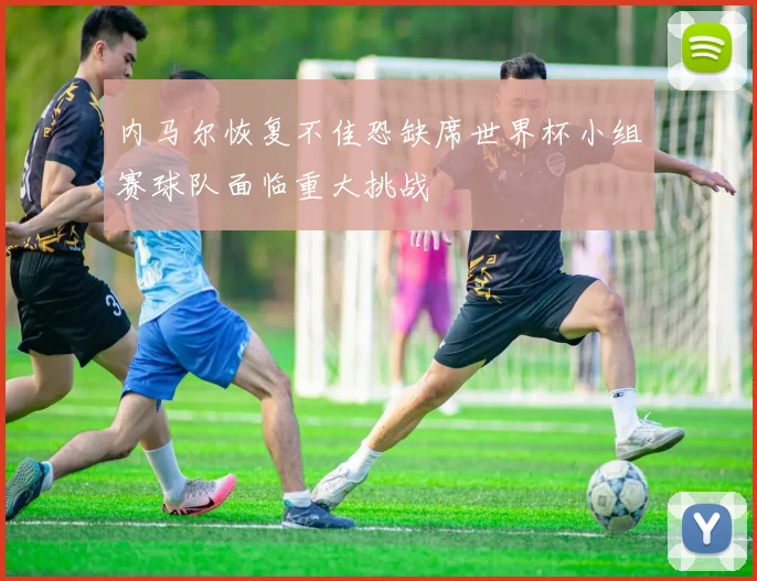 内马尔恢复不佳恐缺席世界杯小组赛球队面临重大挑战
