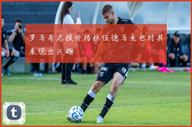 罗马考虑报价格林伍德马竞也对其表现出兴趣