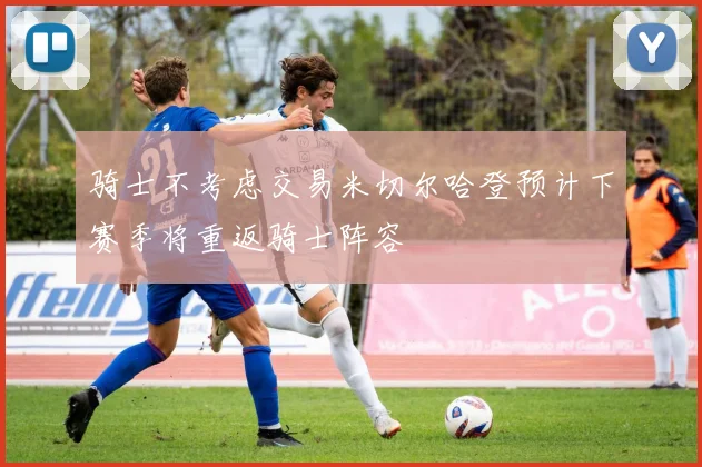 骑士不考虑交易米切尔哈登预计下赛季将重返骑士阵容