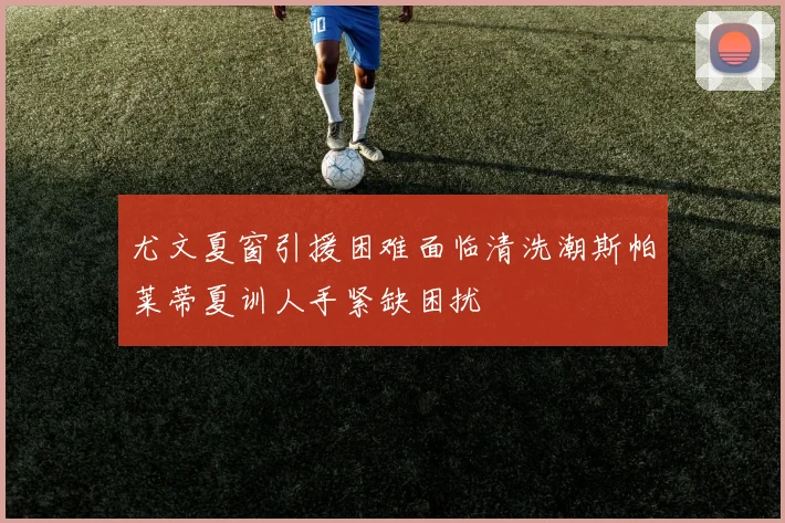 尤文夏窗引援困难面临清洗潮斯帕莱蒂夏训人手紧缺困扰