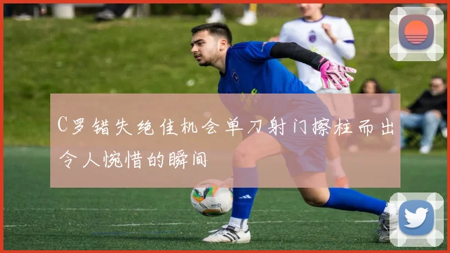 C罗错失绝佳机会单刀射门擦柱而出令人惋惜的瞬间