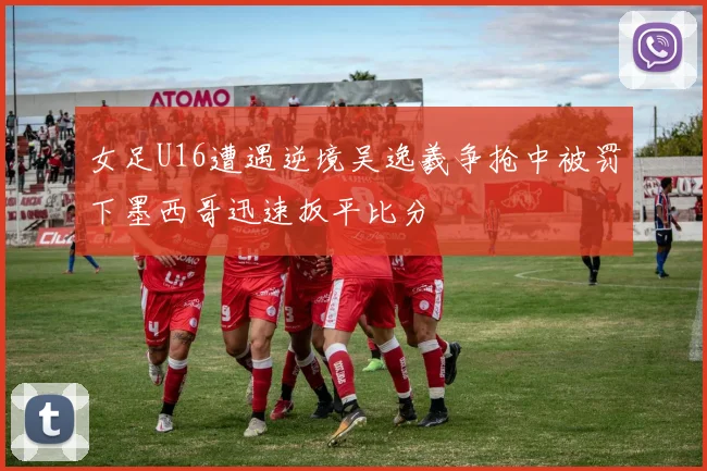 女足U16遭遇逆境吴逸羲争抢中被罚下墨西哥迅速扳平比分