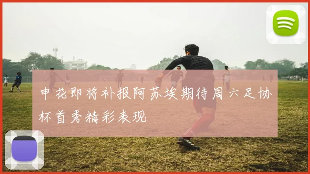 申花即将补报阿苏埃期待周六足协杯首秀精彩表现