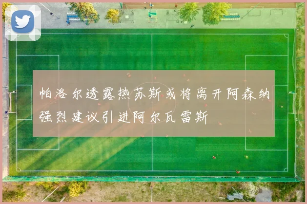 帕洛尔透露热苏斯或将离开阿森纳强烈建议引进阿尔瓦雷斯