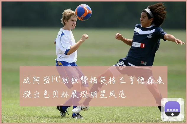 迈阿密FC助教赞扬英格兰亨德森表现出色贝林展现明星风范