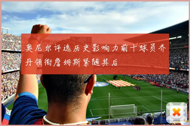 奥尼尔评选历史影响力前十球员乔丹领衔詹姆斯紧随其后