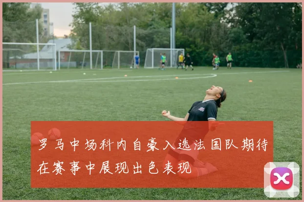 罗马中场科内自豪入选法国队期待在赛事中展现出色表现