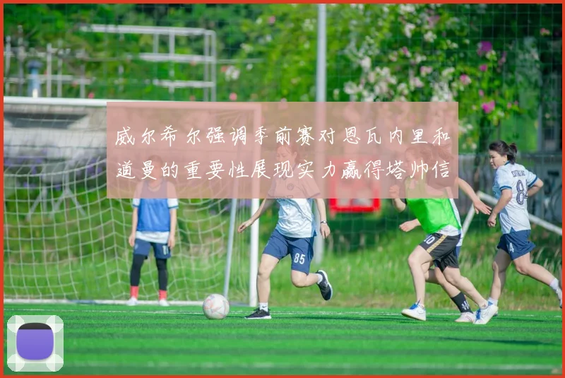 威尔希尔强调季前赛对恩瓦内里和道曼的重要性展现实力赢得塔帅信任