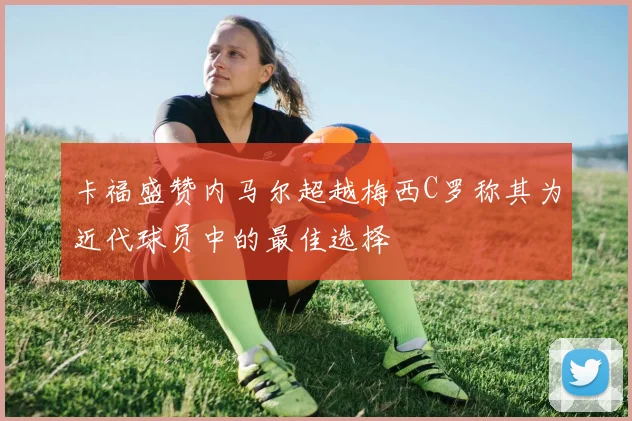 卡福盛赞内马尔超越梅西C罗称其为近代球员中的最佳选择