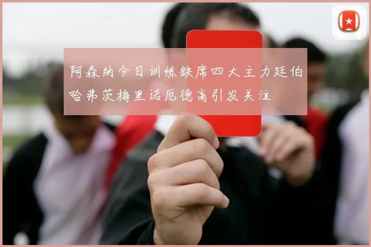 阿森纳今日训练缺席四大主力廷伯哈弗茨梅里诺厄德高引发关注
